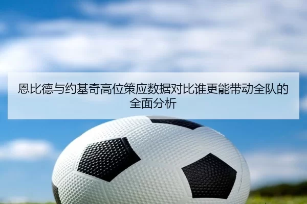 恩比德与约基奇高位策应数据对比谁更能带动全队的全面分析（6686sports）